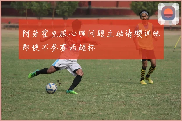 阿劳霍克服心理问题主动请缨训练即使不参赛西超杯