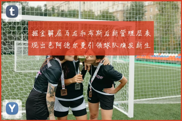 掘金解雇马龙和布斯后新管理层表现出色阿德尔曼引领球队焕发新生