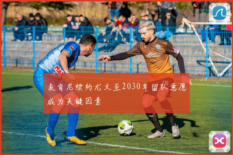 麦肯尼续约尤文至2030年留队意愿成为关键因素