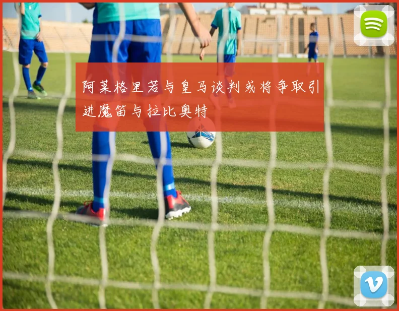 阿莱格里若与皇马谈判或将争取引进魔笛与拉比奥特