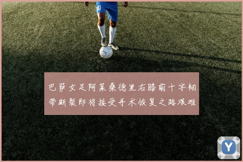 巴萨女足阿莱桑德里右膝前十字韧带断裂即将接受手术恢复之路艰难