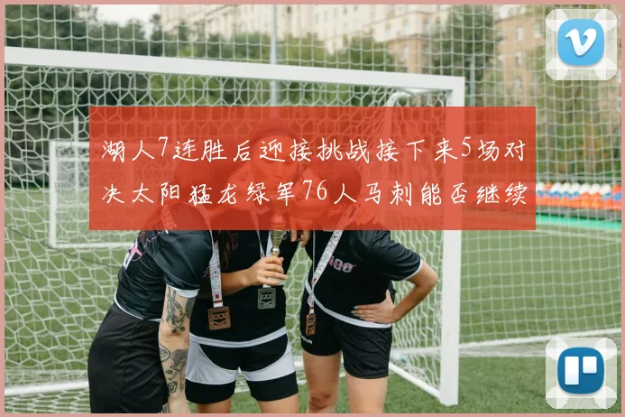 湖人7连胜后迎接挑战接下来5场对决太阳猛龙绿军76人马刺能否继续胜利