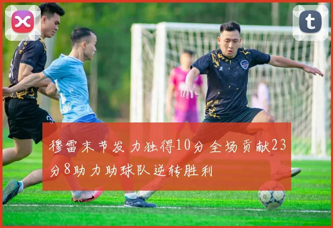穆雷末节发力独得10分全场贡献23分8助力助球队逆转胜利