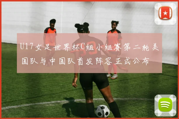 U17女足世界杯C组小组赛第二轮美国队与中国队首发阵容正式公布
