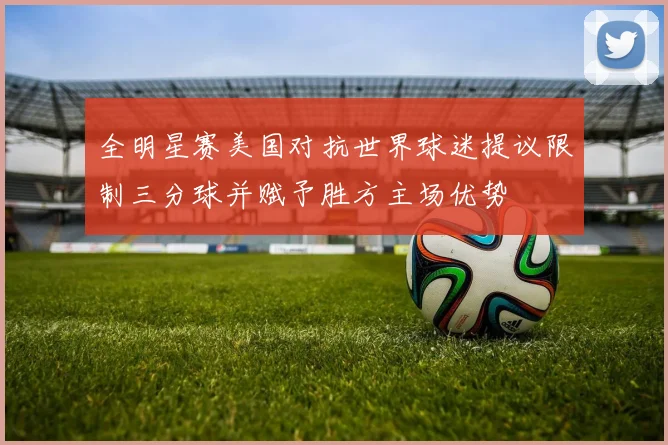 全明星赛美国对抗世界球迷提议限制三分球并赋予胜方主场优势