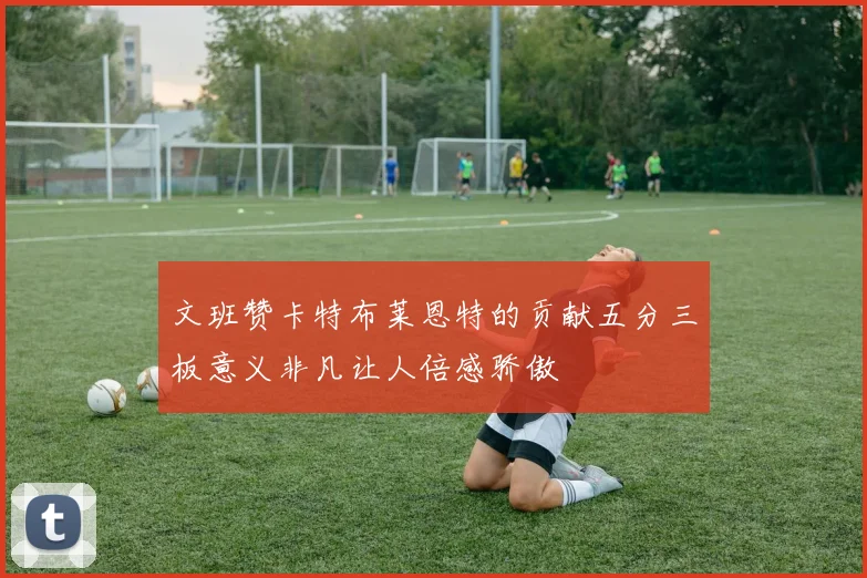 文班赞卡特布莱恩特的贡献五分三板意义非凡让人倍感骄傲
