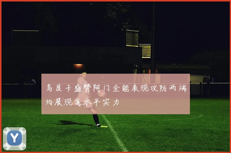 乌度卡盛赞阿门全能表现攻防两端均展现高水平实力