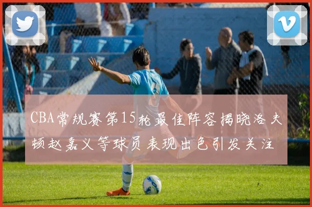 CBA常规赛第15轮最佳阵容揭晓洛夫顿赵嘉义等球员表现出色引发关注