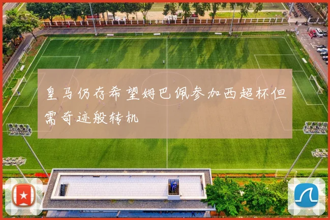 皇马仍存希望姆巴佩参加西超杯但需奇迹般转机