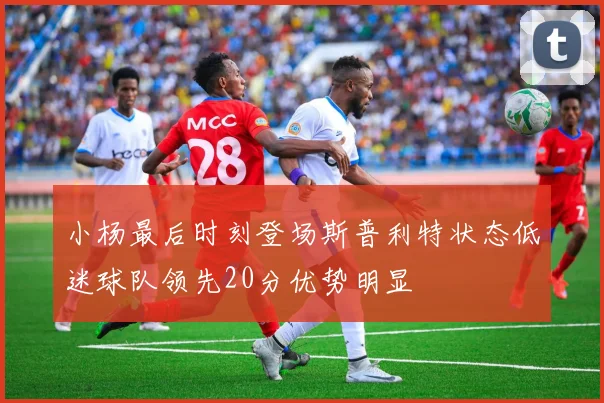 小杨最后时刻登场斯普利特状态低迷球队领先20分优势明显