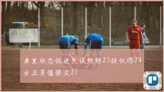 库里状态低迷失误频频23投仅得24分正负值惨淡21