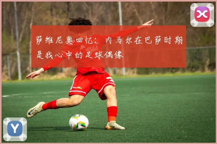 萨维尼奥回忆：内马尔在巴萨时期是我心中的足球偶像