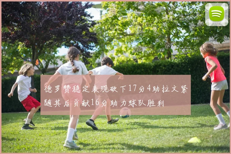德罗赞稳定表现砍下17分4助拉文紧随其后贡献16分助力球队胜利