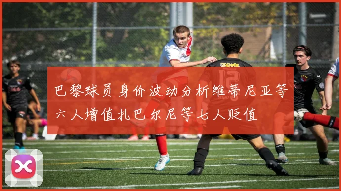 巴黎球员身价波动分析维蒂尼亚等六人增值扎巴尔尼等七人贬值