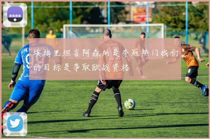 埃梅里坦言阿森纳是夺冠热门我们的目标是争取欧战资格