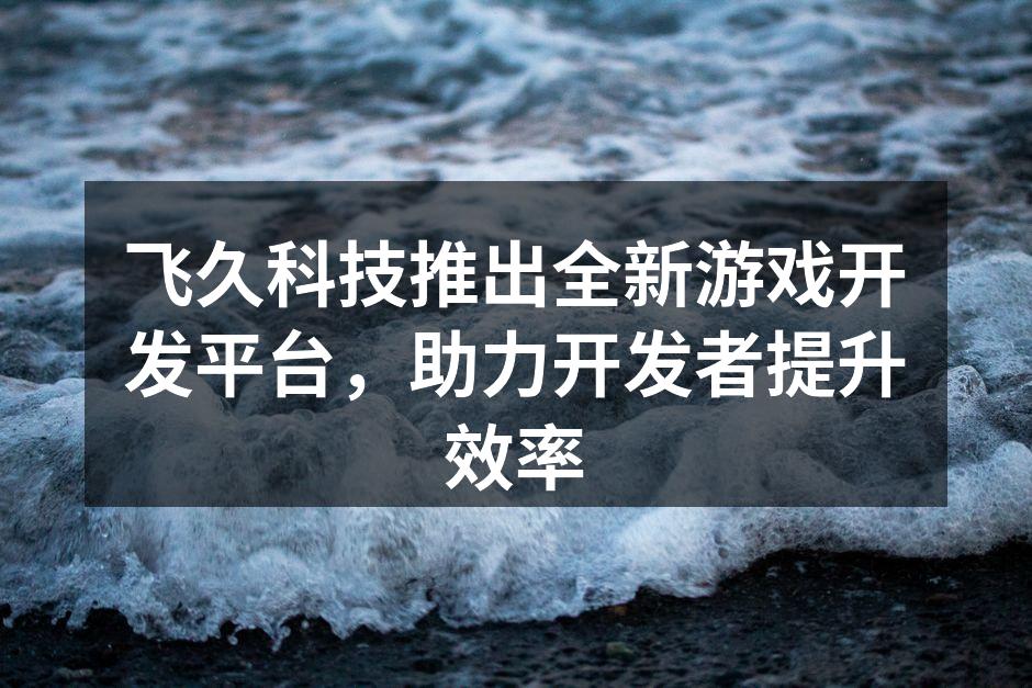 飞久科技推出全新游戏开发平台,助力开发者